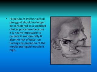 • Palpation of Inferior lateral
pterygoid should no longer
be considered as a standard
clinical procedure because
it is nearly impossible to
palpate it anatomically &
also the risk of false +ve
findings by palpation of the
medial pterygoid muscle is
high.
 