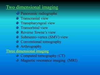 Two dimensional imaging
Panoromic radiographs
Transcranial view
Transpharyngeal view
Transorbital view
Reverse Towne’s view
Submento-vertex (SMV) view
Conventional tomography
Arthrography
Three dimensional imaging
Computed tomography (CT)
Magnetic resonance imaging (MRI)
 