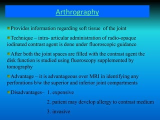 Arthrography
Provides information regarding soft tissue of the joint
Technique – intra- articular administration of radio-opaque
iodinated contrast agent is done under fluoroscopic guidance
After both the joint spaces are filled with the contrast agent the
disk function is studied using fluoroscopy supplemented by
tomography
Advantage – it is advantageous over MRI in identifying any
perforations b/w the superior and inferior joint compartments
Disadvantages– 1. expensive
2. patient may develop allergy to contrast medium
3. invasive
 