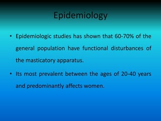 Epidemiology
• Epidemiologic studies has shown that 60-70% of the
general population have functional disturbances of
the masticatory apparatus.
• Its most prevalent between the ages of 20-40 years
and predominantly affects women.
 