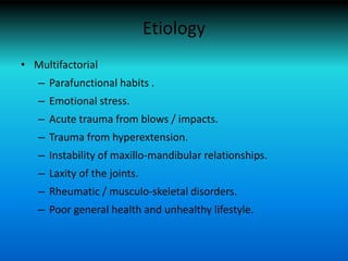 Etiology
• Multifactorial
– Parafunctional habits .
– Emotional stress.
– Acute trauma from blows / impacts.
– Trauma from hyperextension.
– Instability of maxillo-mandibular relationships.
– Laxity of the joints.
– Rheumatic / musculo-skeletal disorders.
– Poor general health and unhealthy lifestyle.
 