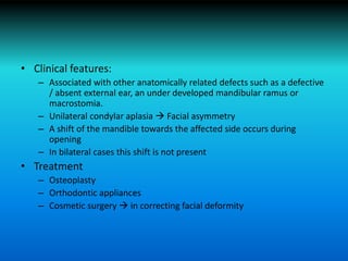 • Clinical features:
– Associated with other anatomically related defects such as a defective
/ absent external ear, an under developed mandibular ramus or
macrostomia.
– Unilateral condylar aplasia  Facial asymmetry
– A shift of the mandible towards the affected side occurs during
opening
– In bilateral cases this shift is not present
• Treatment
– Osteoplasty
– Orthodontic appliances
– Cosmetic surgery  in correcting facial deformity
 