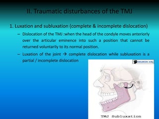 II. Traumatic disturbances of the TMJ
1. Luxation and subluxation (complete & incomplete dislocation)
– Dislocation of the TMJ :when the head of the condyle moves anteriorly
over the articular eminence into such a position that cannot be
returned voluntarily to its normal position.
– Luxation of the joint  complete dislocation while subluxation is a
partial / incomplete dislocation
 