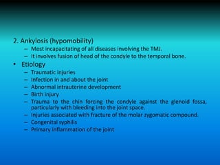 2. Ankylosis (hypomobility)
– Most incapacitating of all diseases involving the TMJ.
– It involves fusion of head of the condyle to the temporal bone.
• Etiology
– Traumatic injuries
– Infection in and about the joint
– Abnormal intrauterine development
– Birth injury
– Trauma to the chin forcing the condyle against the glenoid fossa,
particularly with bleeding into the joint space.
– Injuries associated with fracture of the molar zygomatic compound.
– Congenital syphilis
– Primary inflammation of the joint
 