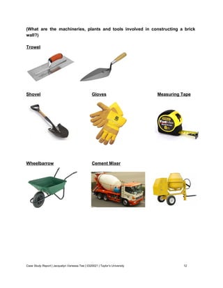 (What are the machineries, plants and tools involved in constructing a brick                       
wall?) 
 
Trowel 
   
 
Shovel Gloves Measuring Tape 
 
 
 
 
 
Wheelbarrow Cement Mixer 
 
 
 
 
 
 
 
 
Case Study Report​ | Jacquelyn Vanessa Tee | 0320021 | Taylor’s University 12 
 