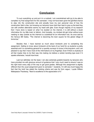 Conclusion 
 
To sum everything up and put it in a nutshell, I am overwhelmed with joy to be able to                                     
complete my final assignment for this semester. I may not have been given the glorified chance                               
to step into the construction site and actually have my own personal view of how the                               
construction field is like, but knowing our lecturers have tried their best to give us the best they                                   
can with another alternative warms my heart with glee. Even though majority of my research                             
that I have done is based on what I’ve studied on the internet, it is still without a doubt                                     
informative for my little brain to fathom. And honestly, my mindset did get richer without even                               
needing to step outside as the internet is a substitute for an information hub. As once said by                                   
the famous Bill Gates, “The internet is becoming the town square for the global village of                               
tomorrow.” 
 
Besides that, I have learned so much about brickwork prior to completing this                         
assignment. Getting to know about brickwork at the back of our hand for us students is pretty                                 
essential and it is something general for a quantity surveyor to know in the long­term, and I am                                   
pleased to say that I have most of the informations at my fingertips. Even if there is anybody at                                     
all that maybe tries to lie their way into making me believe a certain bonding type even if it                                     
speaks otherwise, I would now know. 
 
Last but definitely not the least, I am also extremely grateful towards my lecturers who                             
have provided me with gracious amount of guidance that I very much need to ensure I was on                                   
the right track every step of the way to get good grades. Although this assignment is slightly                                 
different than the usual assignment given to semester 1 students, I’m still very much happy the                               
fact that the brief has stated the marking criteria and was far from vague. I quote William                                 
Makepeace Thackeray, “Next to excellence is the appreciation of it.” 
 
 
Case Study Report​ | Jacquelyn Vanessa Tee | 0320021 | Taylor’s University 13 
 