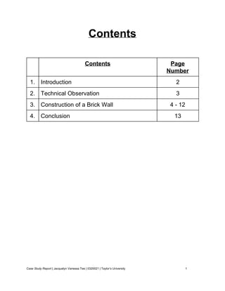 Contents 
 
 
  Contents  Page 
Number 
1.  Introduction  2 
2.  Technical Observation  3 
3.  Construction of a Brick Wall  4 ­ 12 
4.  Conclusion  13 
 
 
 
 
 
 
 
 
 
 
 
 
 
 
 
 
 
Case Study Report​ | Jacquelyn Vanessa Tee | 0320021 | Taylor’s University 1 
 