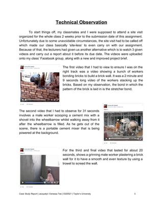 Technical Observation 
 
To start things off, my classmates and I were supposed to attend a site visit                             
organized for the whole class 2 weeks prior to the submission date of this assignment.                             
Unfortunately due to some unavoidable circumstances, the site visit had to be called off                           
which made our class basically ‘site­less’ to even carry on with our assignment.                         
Because of that, the lecturers had given us another alternative which is to watch 3 given                               
videos and carry out a report about it before its due date. The videos were uploaded                               
onto my class’ Facebook group, along with a new and improved project brief. 
 
The first video that I had to view to ensure I was on the                           
right track was a video showing a bunch of workers                   
bonding bricks to build a brick wall. It was a 2 minute and                         
9 seconds long video of the workers stacking up the                   
bricks. Based on my observation, the bond in which the                   
pattern of the brick is laid in is the stretcher bond. 
 
 
 
  
The second video that I had to observe for 31 seconds                     
involves a male worker scooping a cement mix with a                   
shovel into the wheelbarrow whilst walking away from it                 
after the wheelbarrow is filled. As he gets out of the                     
scene, there is a portable cement mixer that is being                   
powered at the background. 
 
 
 
For the third and final video that lasted for about 20                     
seconds, shows a grinning male worker plastering a brick                 
wall for it to have a smooth and even texture by using a                         
trowel to screed the wall.  
 
 
 
 
 
Case Study Report​ | Jacquelyn Vanessa Tee | 0320021 | Taylor’s University 3 
 