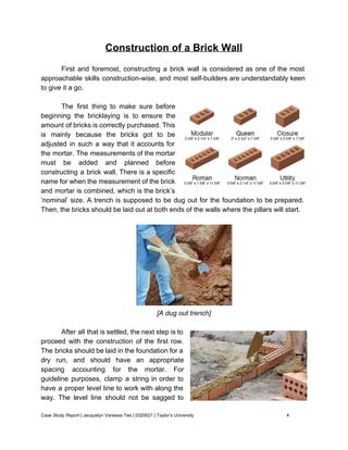 Construction of a Brick Wall 
 
First and foremost, constructing a brick wall is considered as one of the most                           
approachable skills construction­wise, and most self­builders are understandably keen                 
to give it a go. 
 
The first thing to make sure before             
beginning the bricklaying is to ensure the             
amount of bricks is correctly purchased. This             
is mainly because the bricks got to be               
adjusted in such a way that it accounts for                 
the mortar. The measurements of the mortar             
must be added and planned before           
constructing a brick wall. There is a specific               
name for when the measurement of the brick               
and mortar is combined, which is the brick’s               
‘nominal’ size. A trench is supposed to be dug out for the foundation to be prepared.                               
Then, the bricks should be laid out at both ends of the walls where the pillars will start. 
  
 
[A dug out trench] 
 
After all that is settled, the next step is to                   
proceed with the construction of the first row.               
The bricks should be laid in the foundation for a                   
dry run, and should have an appropriate             
spacing accounting for the mortar. For           
guideline purposes, clamp a string in order to               
have a proper level line to work with along the                   
way. The level line should not be sagged to                 
Case Study Report​ | Jacquelyn Vanessa Tee | 0320021 | Taylor’s University 4 
 