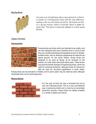 Zig Zag Bond 
 
An easier way of explaining what a zig­zag bond is, is that it                         
is similar to a herring­bone bond with the only difference                   
making is the way the bricks are laid in. The bricks are laid                         
in a zig­zag manner which is basically where it gotten its                     
name from. This bond is commonly adopted in a brick paved                     
flooring. 
 
 
 
(Types of bricks) 
 
Facing bricks 
 
Facing bricks are bricks which are intended to be visible, and                     
are thus designed with some aesthetic aims in mind so that                     
they are visually interesting and appealing to look at. Quality,                   
durable bricks, with an attractive appearance for external use                 
above ground. As the name implies, facing bricks are                 
designed to be used as facing, as for example on the                     
exterior of a wall, where the bricks will be seen. These bricks                       
may lack the tensile strength of engineering bricks, which are                   
used for structural ​brickwork​, although bricks for facing can                 
also be used for structural applications in some cases.                 
Facing bricks can be extruded or molded, and in some cases may be made by hand, although                                 
handmade brick can be quite expensive. 
Wirecut Bricks 
 
For this type of brick the clay is extruded and cut by                       
wire into individual bricks. This is a very cost effective                   
way of producing bricks and is done by an automated                   
production process. These bricks are readily available             
in a variety of styles and colours. 
 
 
 
 
 
 
 
 
Case Study Report​ | Jacquelyn Vanessa Tee | 0320021 | Taylor’s University 8 
 