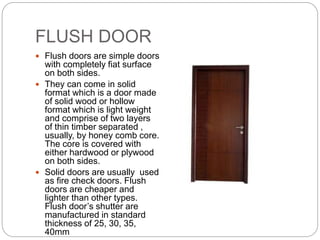 FLUSH DOOR
 Flush doors are simple doors
with completely fiat surface
on both sides.
 They can come in solid
format which is a door made
of solid wood or hollow
format which is light weight
and comprise of two layers
of thin timber separated ,
usually, by honey comb core.
The core is covered with
either hardwood or plywood
on both sides.
 Solid doors are usually used
as fire check doors. Flush
doors are cheaper and
lighter than other types.
Flush door’s shutter are
manufactured in standard
thickness of 25, 30, 35,
40mm
 