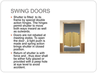 SWING DOORS
 Shutter is fitted to its
frame by special double
action hinges. The hinges
permit shutter to move
both ways inward as well
as outwards.
 Doors are not rebated at
meeting styles. To open
the door , a light push is
made and spring action
brings shutter in closed
position.
 Return of shutter is with
force and , thus door shall
be either fully glazed or
provided with a peep hole
at eye level to avoid
accident.
 