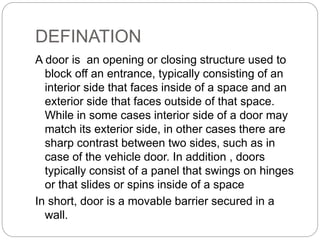 DEFINATION
A door is an opening or closing structure used to
block off an entrance, typically consisting of an
interior side that faces inside of a space and an
exterior side that faces outside of that space.
While in some cases interior side of a door may
match its exterior side, in other cases there are
sharp contrast between two sides, such as in
case of the vehicle door. In addition , doors
typically consist of a panel that swings on hinges
or that slides or spins inside of a space
In short, door is a movable barrier secured in a
wall.
 