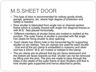 M.S.SHEET DOOR
 This type of door is recommended for railway goods sheds,
garage, godowns, etc. where high degree of protection and
safety is needed.
 Door shutter is fabricated from angle iron or channel section
frame which is suitably braced with angle iron diagonal braces or
with M.S. flats placed horizontally.
 Different members of shutter frame are riveted or welded at the
junction. The outer frame of shutter is provided with flat angle
iron cleats for fixing shutter to door opening.
 Each cleats has 25mm hole in the horizontal leg for supporting
shutter on pin clamps. Two pin clamps are used for each shutter
. One end of the pin clamp is embedded in masonry and other
end has a 20mm M.S. pin riveted or welded to the clamp.
 The pin clamp are so placed that top pin faces downward and
the bottom pin faces towards so that shutter can not be removed
by lifting over the pins. The pins are made to pass through the
holes in the cleats of the outer frame of door shutters and that is
how shutter gets supported and hence attached to jambs.
 