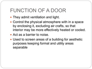 FUNCTION OF A DOOR
 They admit ventilation and light.
 Control the physical atmosphere with in a space
by enclosing it, excluding air crafts, so that
interior may be more effectively heated or cooled.
 Act as a barrier to noise.
 Used to screen areas of a building for aesthetic
purposes keeping formal and utility areas
separable
 