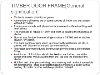 TIMBER DOOR FRAME[General
signification]
 Timber is sawn in direction of grains.
 All members of frames are of same species of timber and be straight
without any wrap.
 Frames are smooth ,well planed surfaces except surface touching wall
lintel sill etc.
 The thickness of rebate is 15mm and width is equal to the thickness of
shutter.
 Normal size for door frame of single shutter is 75*100 and for double
shutter 75*125mm.
 The back portion of door which in contact with wall lintels, sill etc. is
painted with bitumen or any anti termite chemical.
 To protect door frame during construction priming coat is done before
fixing.
 A minimum of 3 holdfast should be fixed on each side , one at the
center and other two at 300mm from the top and the bottom of the
shutter.
 Holdfast and other parts which go into masonry wall and not accessible
for maintenance , shall be protected against moisture & decay with a
coating of coaltar or other suitable protective material.
 