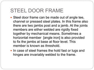 STEEL DOOR FRAME
 Steel door frame can be made out of angle tee,
channel or pressed steel plates. In this frame also
there are two jambs post and a jamb. At the joints
members are either welded are rigidly fixed
together by mechanical means. Sometimes a
horizontal member [angle iron] is also provided
to fix the jambs at base at floor level. This
member is known as threshold.
 In case of steel frames the hold fast or lugs and
hinges are invariably welded to the frame.
 