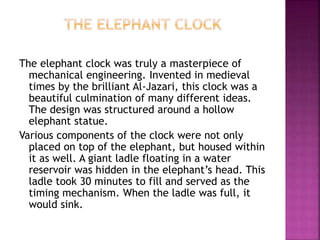 The elephant clock was truly a masterpiece of
mechanical engineering. Invented in medieval
times by the brilliant Al-Jazari, this clock was a
beautiful culmination of many different ideas.
The design was structured around a hollow
elephant statue.
Various components of the clock were not only
placed on top of the elephant, but housed within
it as well. A giant ladle floating in a water
reservoir was hidden in the elephant’s head. This
ladle took 30 minutes to fill and served as the
timing mechanism. When the ladle was full, it
would sink.
 