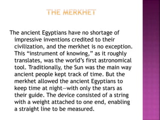 The ancient Egyptians have no shortage of
impressive inventions credited to their
civilization, and the merkhet is no exception.
This “instrument of knowing,” as it roughly
translates, was the world’s first astronomical
tool. Traditionally, the Sun was the main way
ancient people kept track of time. But the
merkhet allowed the ancient Egyptians to
keep time at night—with only the stars as
their guide. The device consisted of a string
with a weight attached to one end, enabling
a straight line to be measured.
 