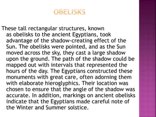 These tall rectangular structures, known
as obelisks to the ancient Egyptians, took
advantage of the shadow-creating effect of the
Sun. The obelisks were pointed, and as the Sun
moved across the sky, they cast a large shadow
upon the ground. The path of the shadow could be
mapped out with intervals that represented the
hours of the day. The Egyptians constructed these
monuments with great care, often adorning them
with elaborate hieroglyphics. Their location was
chosen to ensure that the angle of the shadow was
accurate. In addition, markings on ancient obelisks
indicate that the Egyptians made careful note of
the Winter and Summer solstice.
 