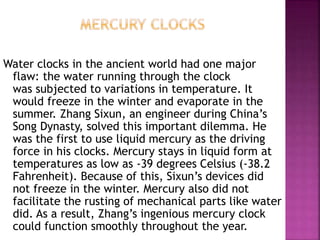 Water clocks in the ancient world had one major
flaw: the water running through the clock
was subjected to variations in temperature. It
would freeze in the winter and evaporate in the
summer. Zhang Sixun, an engineer during China’s
Song Dynasty, solved this important dilemma. He
was the first to use liquid mercury as the driving
force in his clocks. Mercury stays in liquid form at
temperatures as low as -39 degrees Celsius (-38.2
Fahrenheit). Because of this, Sixun’s devices did
not freeze in the winter. Mercury also did not
facilitate the rusting of mechanical parts like water
did. As a result, Zhang’s ingenious mercury clock
could function smoothly throughout the year.
 