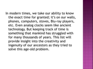 In modern times, we take our ability to know
the exact time for granted; it’s on our walls,
phones, computers, stoves, Blu-ray players,
etc. Even analog clocks seem like ancient
technology. But keeping track of time is
something that mankind has struggled with
for many thousands of years. This list will
provide insight into the creativity and
ingenuity of our ancestors as they tried to
solve this age-old problem.
 