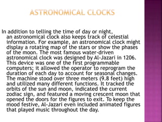 In addition to telling the time of day or night,
an astronomical clock also keeps track of celestial
information. For example, an astronomical clock might
display a rotating map of the stars or show the phases
of the moon. The most famous water-driven
astronomical clock was designed by Al-Jazari in 1206.
This device was one of the first programmable
computers; it allowed the operator to reprogram the
duration of each day to account for seasonal changes.
The machine stood over three meters (9.8 feet) high
and utilized many different functions. It tracked the
orbits of the sun and moon, indicated the current
zodiac sign, and featured a moving crescent moon that
opened the doors for the figures to exit. To keep the
mood festive, Al-Jazari even included animated figures
that played music throughout the day.
 