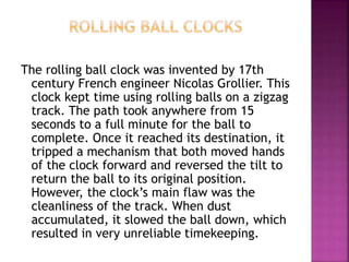 The rolling ball clock was invented by 17th
century French engineer Nicolas Grollier. This
clock kept time using rolling balls on a zigzag
track. The path took anywhere from 15
seconds to a full minute for the ball to
complete. Once it reached its destination, it
tripped a mechanism that both moved hands
of the clock forward and reversed the tilt to
return the ball to its original position.
However, the clock’s main flaw was the
cleanliness of the track. When dust
accumulated, it slowed the ball down, which
resulted in very unreliable timekeeping.
 