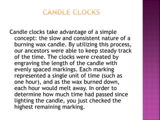 Candle clocks take advantage of a simple
concept: the slow and consistent nature of a
burning wax candle. By utilizing this process,
our ancestors were able to keep steady track
of the time. The clocks were created by
engraving the length of the candle with
evenly spaced markings. Each marking
represented a single unit of time (such as
one hour), and as the wax burned down,
each hour would melt away. In order to
determine how much time had passed since
lighting the candle, you just checked the
highest remaining marking.
 