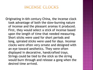 Originating in 6th century China, the incense clock
took advantage of both the slow-burning nature
of incense and the pleasant aromas it produced.
First, they would select a stick of incense based
upon the length of time that needed measuring.
Short sticks were used for short periods and
long, spiraled sticks were used for days. Incense
clocks were often very ornate and designed with
an eye toward aesthetics. They were often
displayed in decorative, handcrafted trays.
Strings could be tied to the stick so the string
would burn through and release a gong when the
desired time arrived.
 