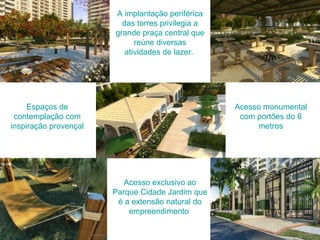 A implantação periférica
das torres privilegia a
grande praça central que
reúne diversas
atividades de lazer.
Espaços de
contemplação com
inspiração provençal
Acesso monumental
com portões do 8
metros
Acesso exclusivo ao
Parque Cidade Jardim que
é a extensão natural do
empreendimento
 