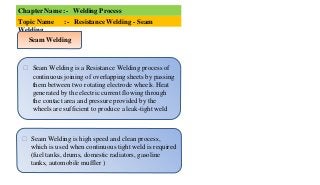 Chapter Name :- Welding Process
Topic Name :- Resistance Welding - Seam
Welding
⮚ Seam Welding is a Resistance Welding process of
continuous joining of overlapping sheets by passing
them between two rotating electrode wheels. Heat
generated by the electric current flowing through
the contact area and pressure provided by the
wheels are sufficient to produce a leak-tight weld
⮚ Seam Welding is high speed and clean process,
which is used when continuous tight weld is required
(fuel tanks, drums, domestic radiators, gasoline
tanks, automobile muffler )
Seam Welding
 