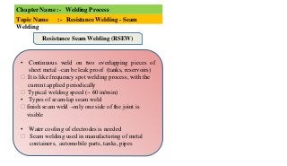 Chapter Name :- Welding Process
Topic Name :- Resistance Welding - Seam
Welding
• Continuous weld on two overlapping pieces of
sheet metal –can be leak proof (tanks, reservoirs)
⮚ It is like frequency spot welding process, with the
current applied periodically
⮚ Typical welding speed (~ 60 in/min)
• Types of seam-lap seam weld
⮚ finish seam weld –only one side of the joint is
visible
• Water cooling of electrodes is needed
⮚ Seam welding used in manufacturing of metal
containers, automobile parts, tanks, pipes
Resistance Seam Welding (RSEW)
 