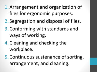 1.Arrangement and organization of
files for ergonomic purposes.
2.Segregation and disposal of files.
3.Conforming with standards and
ways of working.
4.Cleaning and checking the
workplace.
5.Continuous sustenance of sorting,
arrangement, and cleaning.
 