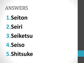 ANSWERS
1.Seiton
2.Seiri
3.Seiketsu
4.Seiso
5.Shitsuke
 