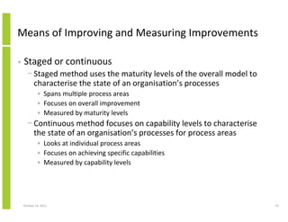 Means of Improving and Measuring Improvements
•

Staged or continuous
− Staged method uses the maturity levels of the overall model to
characterise the state of an organisation’s processes
• Spans multiple process areas
• Focuses on overall improvement
• Measured by maturity levels

− Continuous method focuses on capability levels to characterise
the state of an organisation’s processes for process areas
• Looks at individual process areas
• Focuses on achieving specific capabilities
• Measured by capability levels

October 23, 2013

19

 