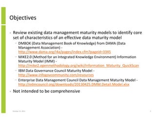 Objectives
•

Review existing data management maturity models to identify core
set of characteristics of an effective data maturity model
− DMBOK (Data Management Book of Knowledge) from DAMA (Data
Management Association) http://www.dama.org/i4a/pages/index.cfm?pageid=3345
− MIKE2.0 (Method for an Integrated Knowledge Environment) Information
Maturity Model (IMM) http://mike2.openmethodology.org/wiki/Information_Maturity_QuickScan
− IBM Data Governance Council Maturity Model http://www.infogovcommunity.com/resources
− Enterprise Data Management Council Data Management Maturity Model http://edmcouncil.org/downloads/20130425.DMM.Detail.Model.xlsx

•

Not intended to be comprehensive

October 23, 2013

2

 