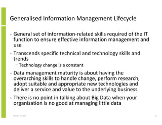 Generalised Information Management Lifecycle
General set of information-related skills required of the IT
function to ensure effective information management and
use
• Transcends specific technical and technology skills and
trends
•

− Technology change is a constant

Data management maturity is about having the
overarching skills to handle change, perform research,
adopt suitable and appropriate new technologies and
deliver a service and value to the underlying business
• There is no point in talking about Big Data when your
organisation is no good at managing little data
•

October 23, 2013

31

 