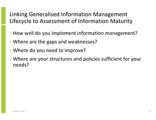 Linking Generalised Information Management
Lifecycle to Assessment of Information Maturity
•

How well do you implement information management?

•

Where are the gaps and weaknesses?

•

Where do you need to improve?

•

Where are your structures and policies sufficient for your
needs?

October 23, 2013

35

 