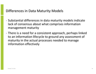 Differences in Data Maturity Models
•

Substantial differences in data maturity models indicate
lack of consensus about what comprises information
management maturity

•

There is a need for a consistent approach, perhaps linked
to an information lifecycle to ground any assessment of
maturity in the actual processes needed to manage
information effectively

October 23, 2013

46

 