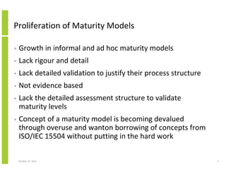 Proliferation of Maturity Models
•

Growth in informal and ad hoc maturity models

•

Lack rigour and detail

•

Lack detailed validation to justify their process structure

•

Not evidence based

•

Lack the detailed assessment structure to validate
maturity levels

•

Concept of a maturity model is becoming devalued
through overuse and wanton borrowing of concepts from
ISO/IEC 15504 without putting in the hard work

October 23, 2013

5

 