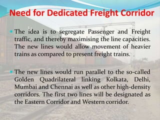 Need for Dedicated Freight Corridor
 The idea is to segregate Passenger and Freight
traffic, and thereby maximising the line capacities.
The new lines would allow movement of heavier
trains as compared to present freight trains.
 The new lines would run parallel to the so-called
Golden Quadrilateral linking Kolkata, Delhi,
Mumbai and Chennai as well as other high-density
corridors. The first two lines will be designated as
the Eastern Corridor and Western corridor.
 