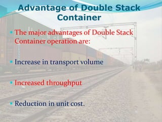 Advantage of Double Stack
Container
 The major advantages of Double Stack
Container operation are:
 Increase in transport volume
 Increased throughput
 Reduction in unit cost.
 