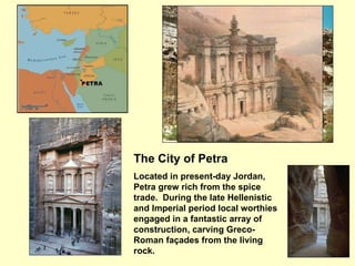 The City of Petra Located in present-day Jordan, Petra grew rich from the spice trade.  During the late Hellenistic and Imperial period local worthies engaged in a fantastic array of construction, carving Greco-Roman façades from the living rock.   