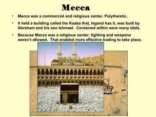 Mecca was a commercial and religious center. Polytheistic. It held a building called the Kaaba that, legend has it, was built by Abraham and his son Ishmael.  Contained within were many idols. Because Mecca was a religious center, fighting and weapons weren’t allowed.  That enabled more effective trading to take place. Mecca 