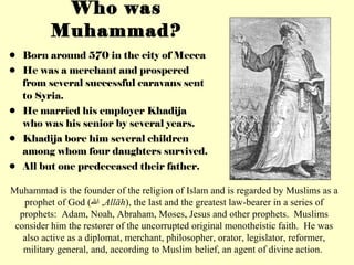 Who was Muhammad? Born around 570 in the city of Mecca He was a merchant and prospered from several successful caravans sent to Syria. He married his employer Khadija who was his senior by several years. Khadija bore him several children among whom four daughters survived. All but one predeceased their father. Muhammad is the founder of the religion of Islam and is regarded by Muslims as a prophet of God ( الله ,  Allāh ), the last and the greatest law-bearer in a series of prophets:  Adam, Noah, Abraham, Moses, Jesus and other prophets.  Muslims consider him the restorer of the uncorrupted original monotheistic faith.  He was also active as a diplomat, merchant, philosopher, orator, legislator, reformer, military general, and, according to Muslim belief, an agent of divine action.  