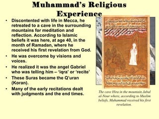 Muhammad’s Religious Experience Discontented with life in Mecca, he retreated to a cave in the surrounding mountains for meditation and reflection. According to Islamic beliefs it was here, at age 40, in the month of Ramadan, where he received his first revelation from God.  He was overcome by visions and voices. He realized it was the angel Gabriel who was telling him – ‘iqra’ or ‘recite’ These Suras became the Q’uran (Koran). Many of the early recitations dealt with judgments and the end times. The cave Hira in the mountain Jabal al-Nour where, according to Muslim beliefs, Muhammad received his first revelation.  