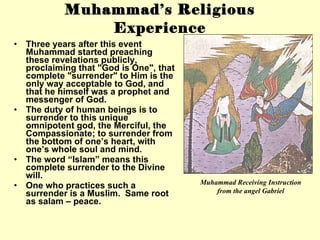 Muhammad’s Religious Experience Three years after this event Muhammad started preaching these revelations publicly, proclaiming that &quot;God is One&quot;, that complete &quot;surrender&quot; to Him is the only way acceptable to God, and that he himself was a prophet and messenger of God. The duty of human beings is to surrender to this unique omnipotent god, the Merciful, the Compassionate; to surrender from the bottom of one’s heart, with one’s whole soul and mind.  The word “Islam” means this complete surrender to the Divine will. One who practices such a surrender is a Muslim.  Same root as salam – peace. Muhammad Receiving Instruction from the angel Gabriel 