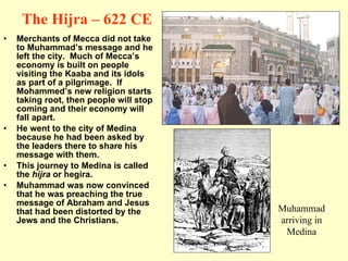 The Hijra – 622 CE Merchants of Mecca did not take to Muhammad’s message and he left the city.  Much of Mecca’s economy is built on people visiting the Kaaba and its idols as part of a pilgrimage.  If Mohammed’s new religion starts taking root, then people will stop coming and their economy will fall apart. He went to the city of Medina because he had been asked by the leaders there to share his message with them. This journey to Medina is called the  hijra  or hegira. Muhammad was now convinced that he was preaching the true message of Abraham and Jesus that had been distorted by the Jews and the Christians. Muhammad arriving in Medina 