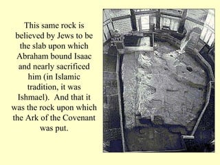 This same rock is believed by Jews to be the slab upon which Abraham bound Isaac and nearly sacrificed him (in Islamic tradition, it was Ishmael).  And that it was the rock upon which the Ark of the Covenant was put. 